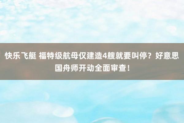 快乐飞艇 福特级航母仅建造4艘就要叫停？好意思国舟师开动全面审查！