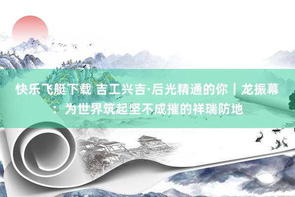 快乐飞艇下载 吉工兴吉·后光精通的你｜龙振幕：为世界筑起坚不成摧的祥瑞防地