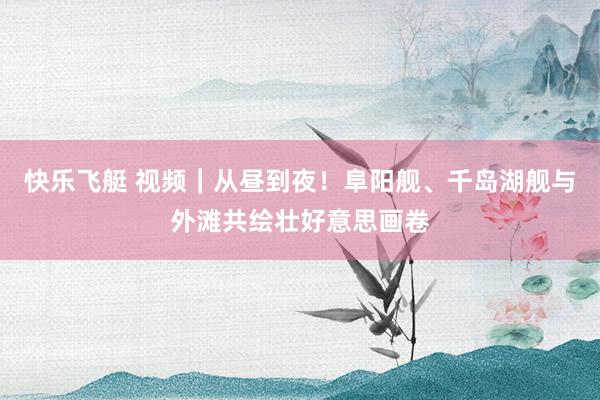 快乐飞艇 视频｜从昼到夜！阜阳舰、千岛湖舰与外滩共绘壮好意思画卷