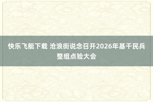 快乐飞艇下载 沧浪街说念召开2026年基干民兵整组点验大会