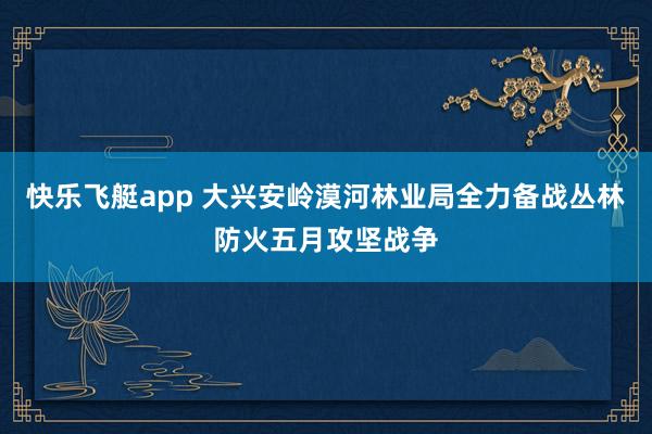 快乐飞艇app 大兴安岭漠河林业局全力备战丛林防火五月攻坚战争