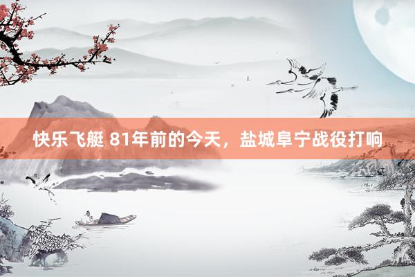 快乐飞艇 81年前的今天，盐城阜宁战役打响
