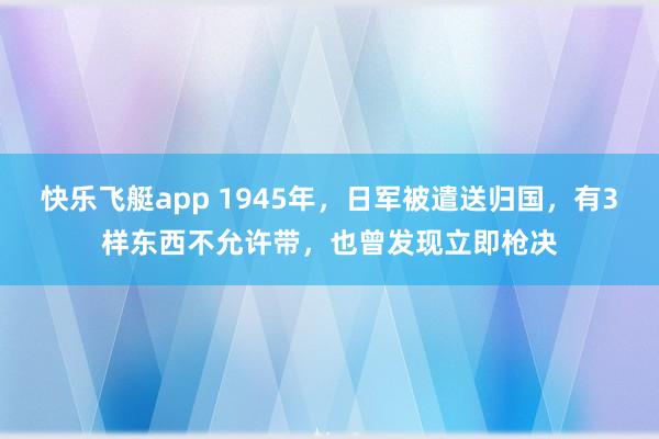 快乐飞艇app 1945年，日军被遣送归国，有3样东西不允许带，也曾发现立即枪决