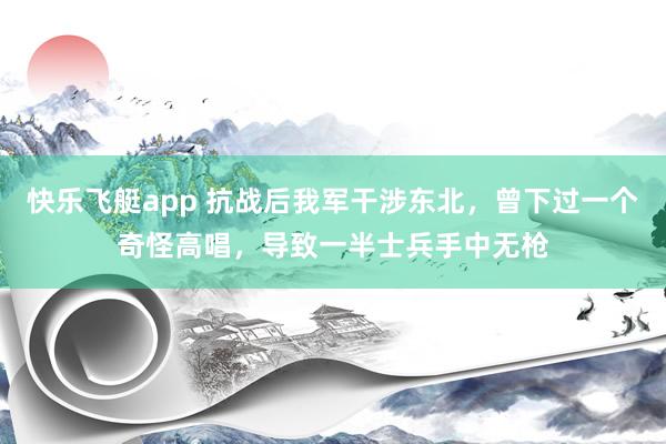 快乐飞艇app 抗战后我军干涉东北，曾下过一个奇怪高唱，导致一半士兵手中无枪
