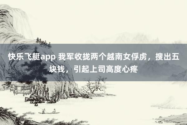 快乐飞艇app 我军收拢两个越南女俘虏，搜出五块钱，引起上司高度心疼