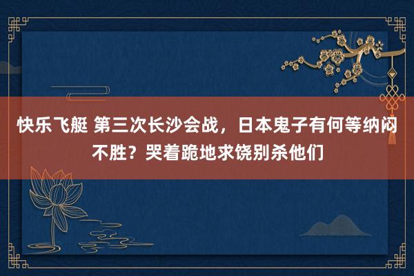 快乐飞艇 第三次长沙会战，日本鬼子有何等纳闷不胜？哭着跪地求饶别杀他们