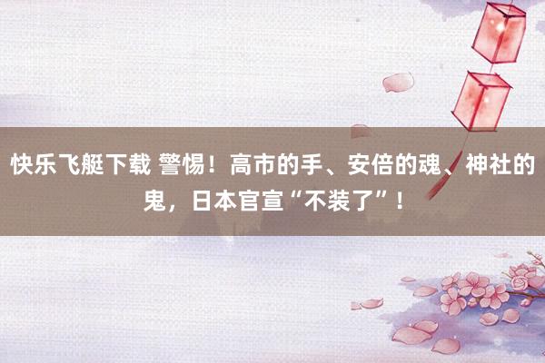 快乐飞艇下载 警惕！高市的手、安倍的魂、神社的鬼，日本官宣“不装了”！