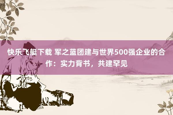 快乐飞艇下载 军之蓝团建与世界500强企业的合作：实力背书，共建罕见