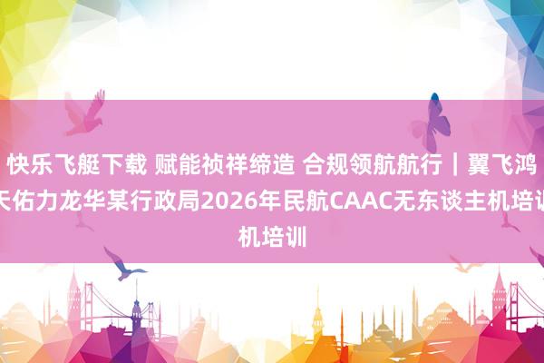 快乐飞艇下载 赋能祯祥缔造 合规领航航行｜翼飞鸿天佑力龙华某行政局2026年民航CAAC无东谈主机培训