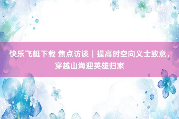 快乐飞艇下载 焦点访谈｜提高时空向义士致意，穿越山海迎英雄归家