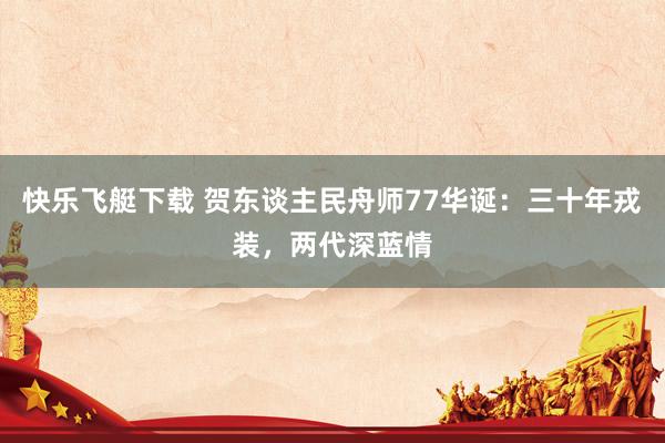 快乐飞艇下载 贺东谈主民舟师77华诞：三十年戎装，两代深蓝情
