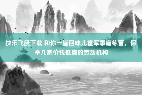 快乐飞艇下载 和你一皆回味儿童军事磨练营，保举几家价钱低廉的劳动机构