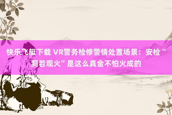 快乐飞艇下载 VR警务检修警情处置场景：安检“洞若观火”是这么真金不怕火成的
