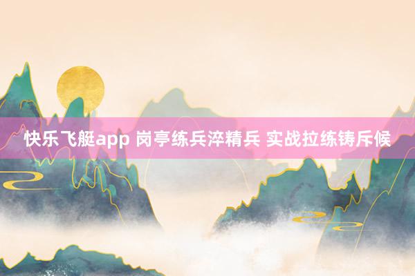 快乐飞艇app 岗亭练兵淬精兵 实战拉练铸斥候