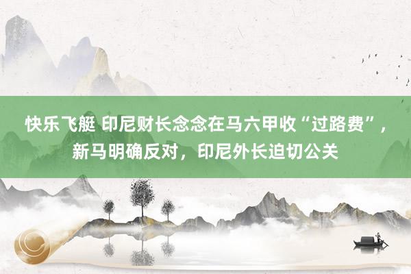 快乐飞艇 印尼财长念念在马六甲收“过路费”，新马明确反对，印尼外长迫切公关