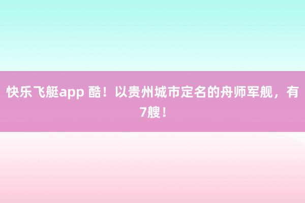 快乐飞艇app 酷！以贵州城市定名的舟师军舰，有7艘！