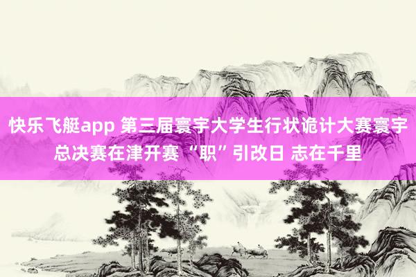 快乐飞艇app 第三届寰宇大学生行状诡计大赛寰宇总决赛在津开赛 “职”引改日 志在千里