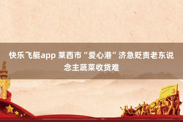 快乐飞艇app 莱西市“爱心港”济急贬责老东说念主蔬菜收货难