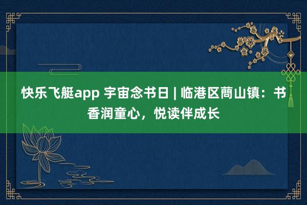 快乐飞艇app 宇宙念书日 | 临港区蔄山镇：书香润童心，悦读伴成长