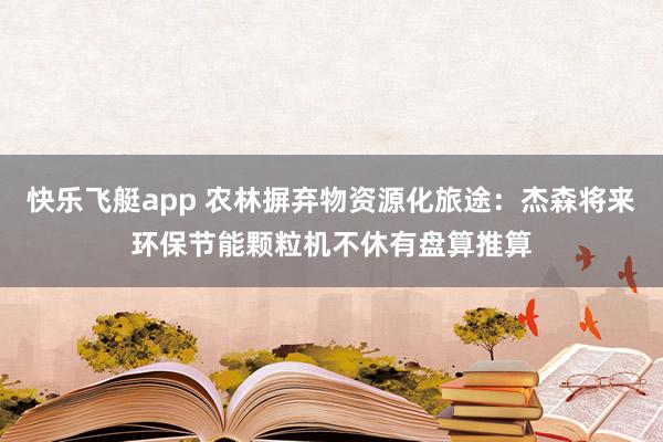 快乐飞艇app 农林摒弃物资源化旅途：杰森将来环保节能颗粒机不休有盘算推算