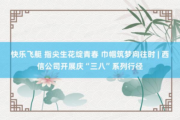 快乐飞艇 指尖生花绽青春 巾帼筑梦向往时 | 西信公司开展庆“三八”系列行径