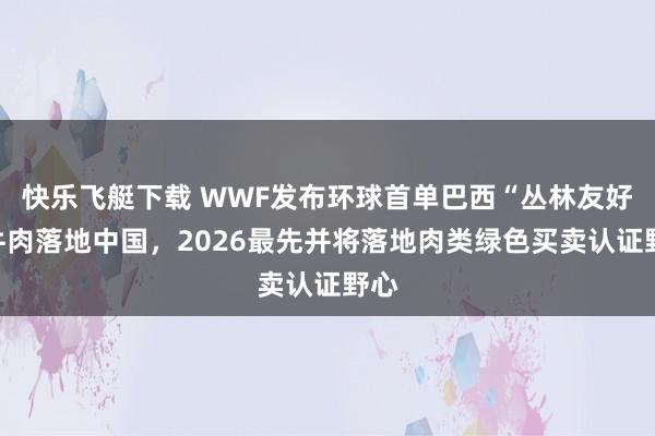 快乐飞艇下载 WWF发布环球首单巴西“丛林友好”牛肉落地中国，2026最先并将落地肉类绿色买卖认证野心