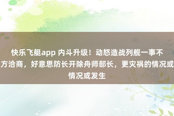 快乐飞艇app 内斗升级！动怒造战列舰一事不找我方洽商，好意思防长开除舟师部长，更灾祸的情况或发生