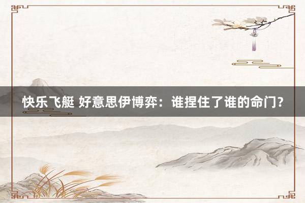 快乐飞艇 好意思伊博弈：谁捏住了谁的命门？