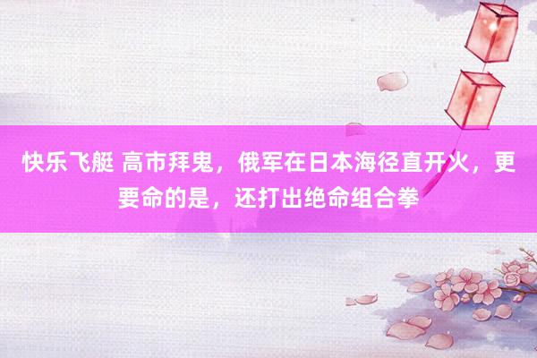 快乐飞艇 高市拜鬼，俄军在日本海径直开火，更要命的是，还打出绝命组合拳