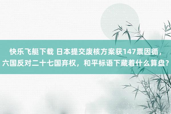 快乐飞艇下载 日本提交废核方案获147票因循，六国反对二十七国弃权，和平标语下藏着什么算盘？