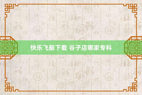 快乐飞艇下载 谷子店哪家专科