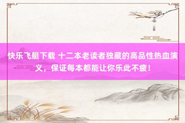 快乐飞艇下载 十二本老读者独藏的高品性热血演义，保证每本都能让你乐此不疲！