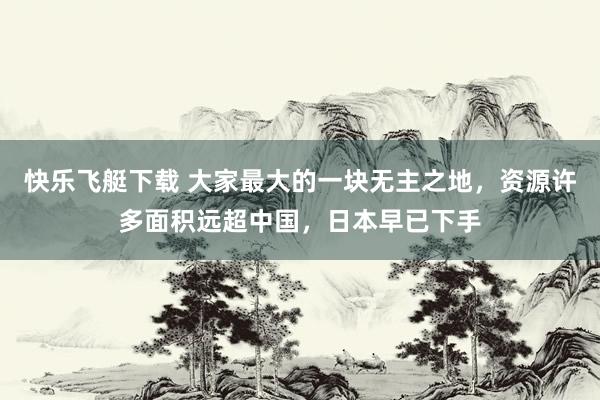 快乐飞艇下载 大家最大的一块无主之地，资源许多面积远超中国，日本早已下手