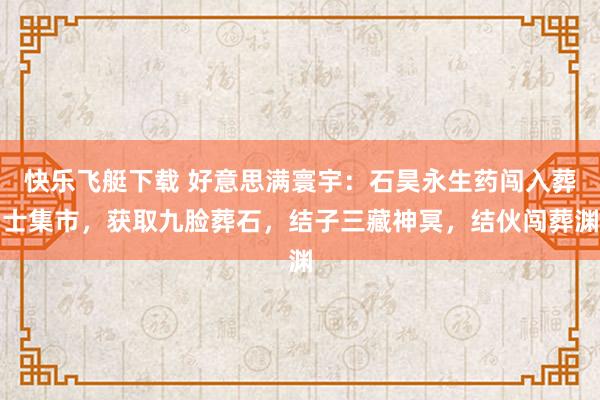 快乐飞艇下载 好意思满寰宇：石昊永生药闯入葬士集市，获取九脸葬石，结子三藏神冥，结伙闯葬渊