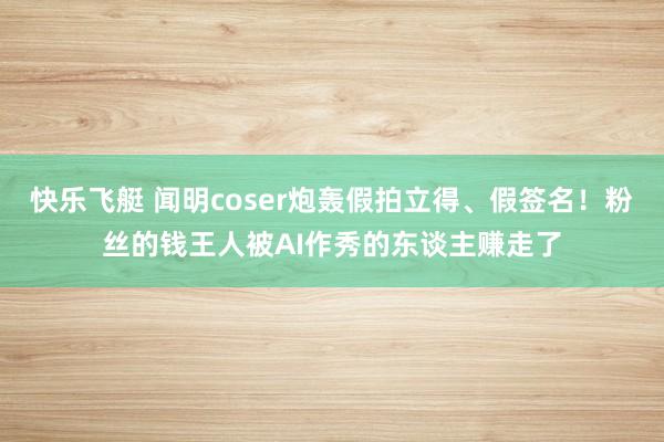 快乐飞艇 闻明coser炮轰假拍立得、假签名！粉丝的钱王人被AI作秀的东谈主赚走了