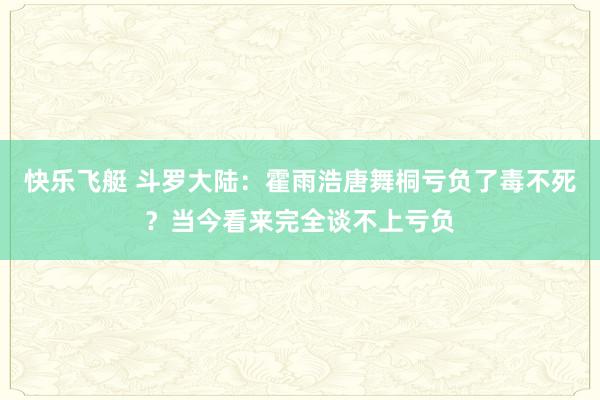 快乐飞艇 斗罗大陆：霍雨浩唐舞桐亏负了毒不死？当今看来完全谈不上亏负