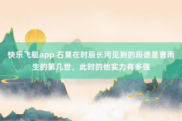 快乐飞艇app 石昊在时辰长河见到的段德是曹雨生的第几世，此时的他实力有多强