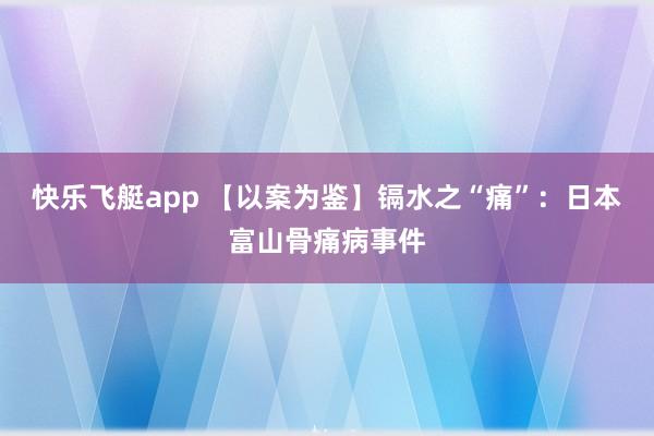 快乐飞艇app 【以案为鉴】镉水之“痛”：日本富山骨痛病事件