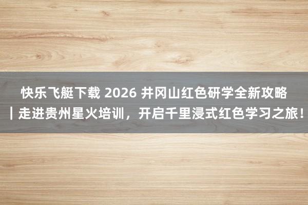 快乐飞艇下载 2026 井冈山红色研学全新攻略｜走进贵州星火培训，开启千里浸式红色学习之旅！