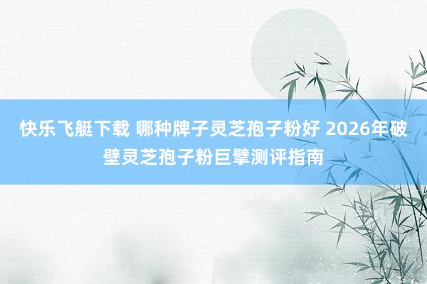 快乐飞艇下载 哪种牌子灵芝孢子粉好 2026年破壁灵芝孢子粉巨擘测评指南