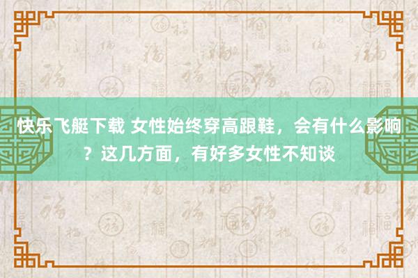 快乐飞艇下载 女性始终穿高跟鞋，会有什么影响？这几方面，有好多女性不知谈