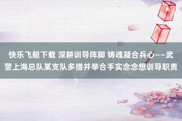 快乐飞艇下载 深耕训导阵脚 铸魂凝合兵心——武警上海总队某支队多措并举合手实念念想训导职责