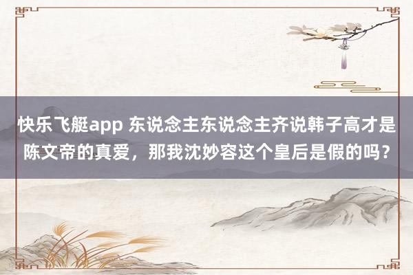 快乐飞艇app 东说念主东说念主齐说韩子高才是陈文帝的真爱，那我沈妙容这个皇后是假的吗？