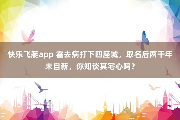 快乐飞艇app 霍去病打下四座城，取名后两千年未自新，你知谈其宅心吗？