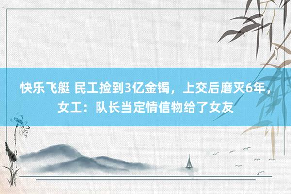 快乐飞艇 民工捡到3亿金镯，上交后磨灭6年，女工：队长当定情信物给了女友