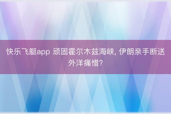 快乐飞艇app 顽固霍尔木兹海峡， 伊朗亲手断送外洋痛惜?