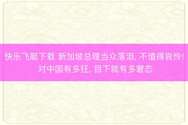快乐飞艇下载 新加坡总理当众落泪， 不值得哀怜! 对中国有多狂， 目下就有多窘态