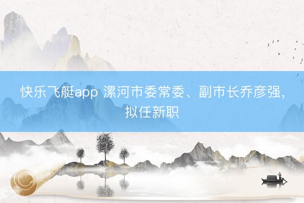 快乐飞艇app 漯河市委常委、副市长乔彦强，拟任新职