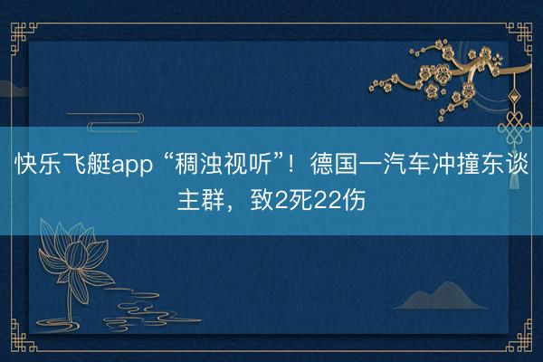 快乐飞艇app “稠浊视听”！德国一汽车冲撞东谈主群，致2死22伤