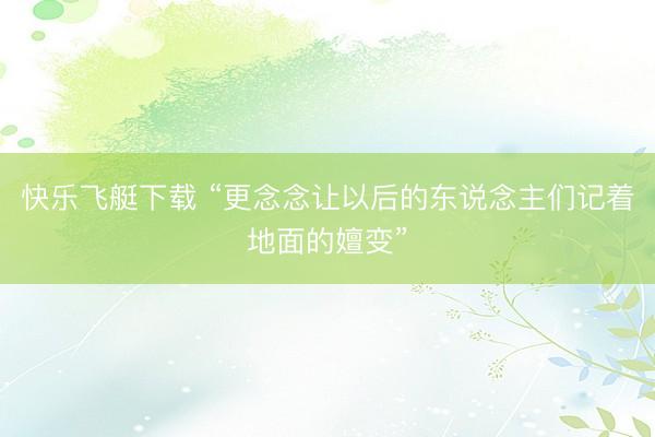 快乐飞艇下载 “更念念让以后的东说念主们记着地面的嬗变”
